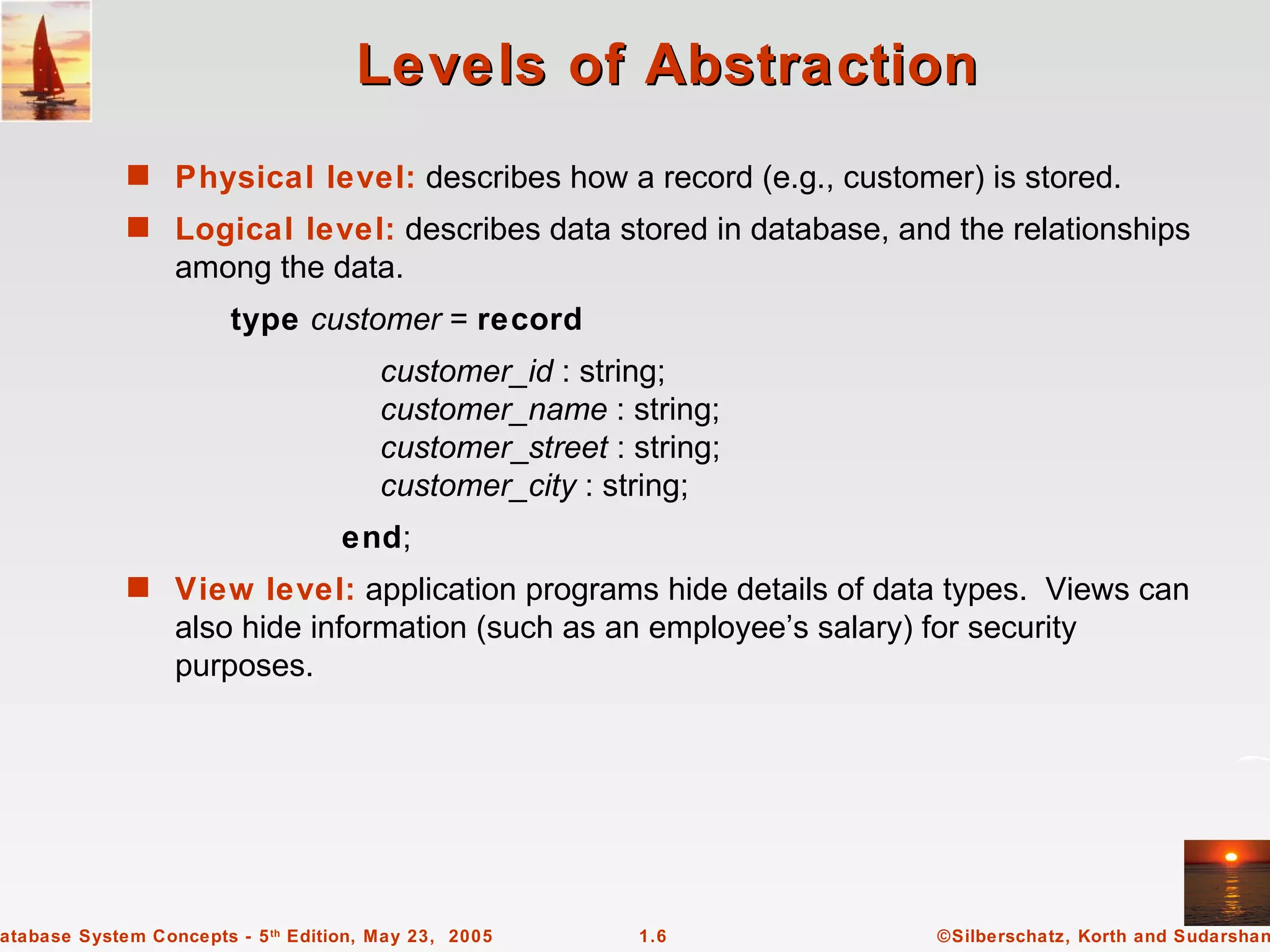 Levels of Abstraction
             s Physical level: describes how a record (e.g., customer) is stored.
             s Logical level: describes data stored in database, and the relationships
                  among the data.
                        type customer = record
                                        customer_id : string;
                                        customer_name : string;
                                        customer_street : string;
                                        customer_city : string;
                                    end;
             s View level: application programs hide details of data types. Views can
                  also hide information (such as an employee’s salary) for security
                  purposes.




atabase System Concepts - 5 th Edition, May 23, 2005       1.6          ©Silberschatz, Korth and Sudarshan
 