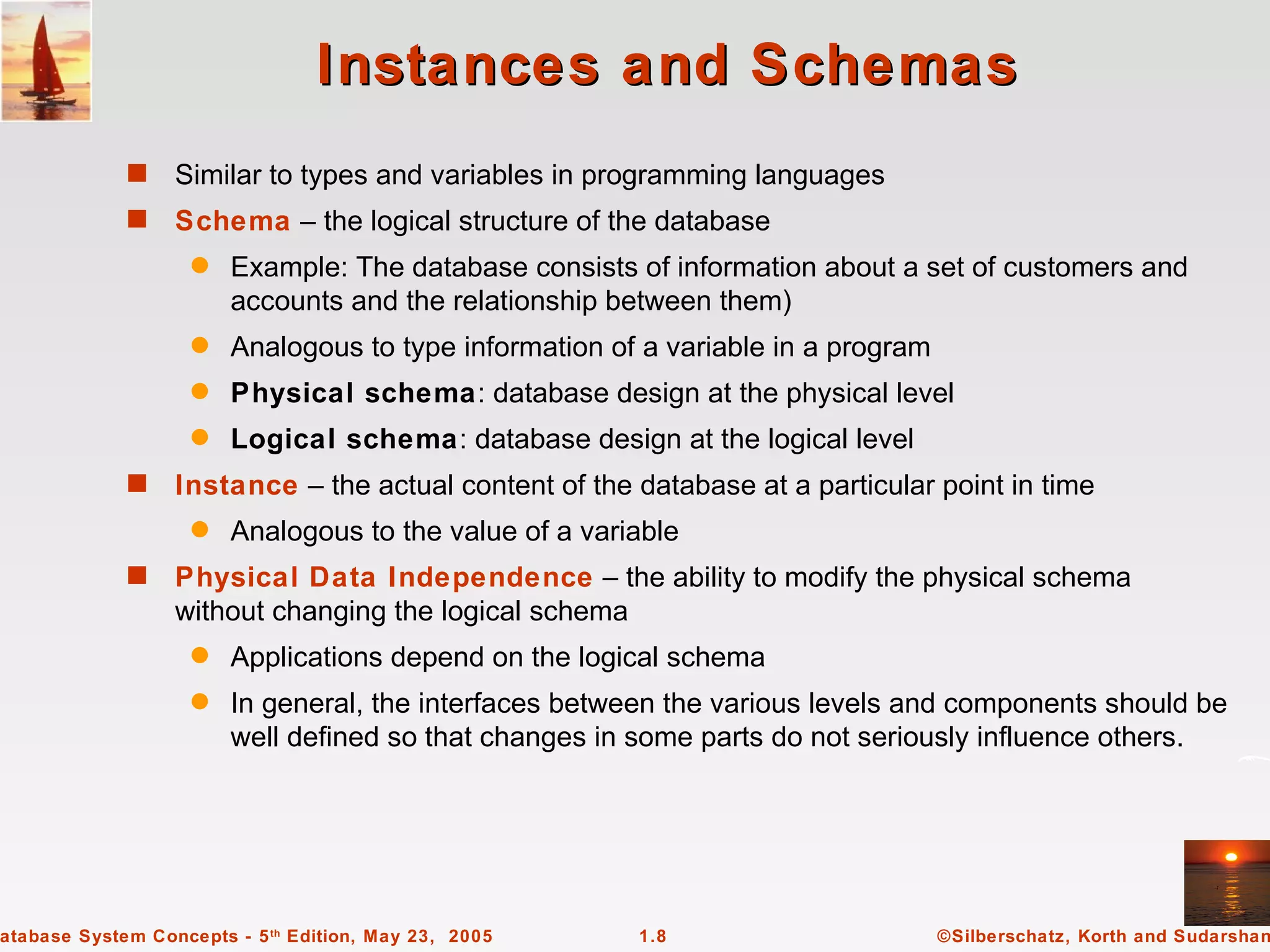 Instances and Schemas
             s    Similar to types and variables in programming languages
             s    Schema – the logical structure of the database
                    q   Example: The database consists of information about a set of customers and
                        accounts and the relationship between them)
                    q   Analogous to type information of a variable in a program
                    q   Physical schema: database design at the physical level
                    q   Logical schema: database design at the logical level
             s    Instance – the actual content of the database at a particular point in time
                    q   Analogous to the value of a variable
             s    Physical Data Independence – the ability to modify the physical schema
                  without changing the logical schema
                    q   Applications depend on the logical schema
                    q   In general, the interfaces between the various levels and components should be
                        well defined so that changes in some parts do not seriously influence others.




atabase System Concepts - 5 th Edition, May 23, 2005    1.8                        ©Silberschatz, Korth and Sudarshan
 