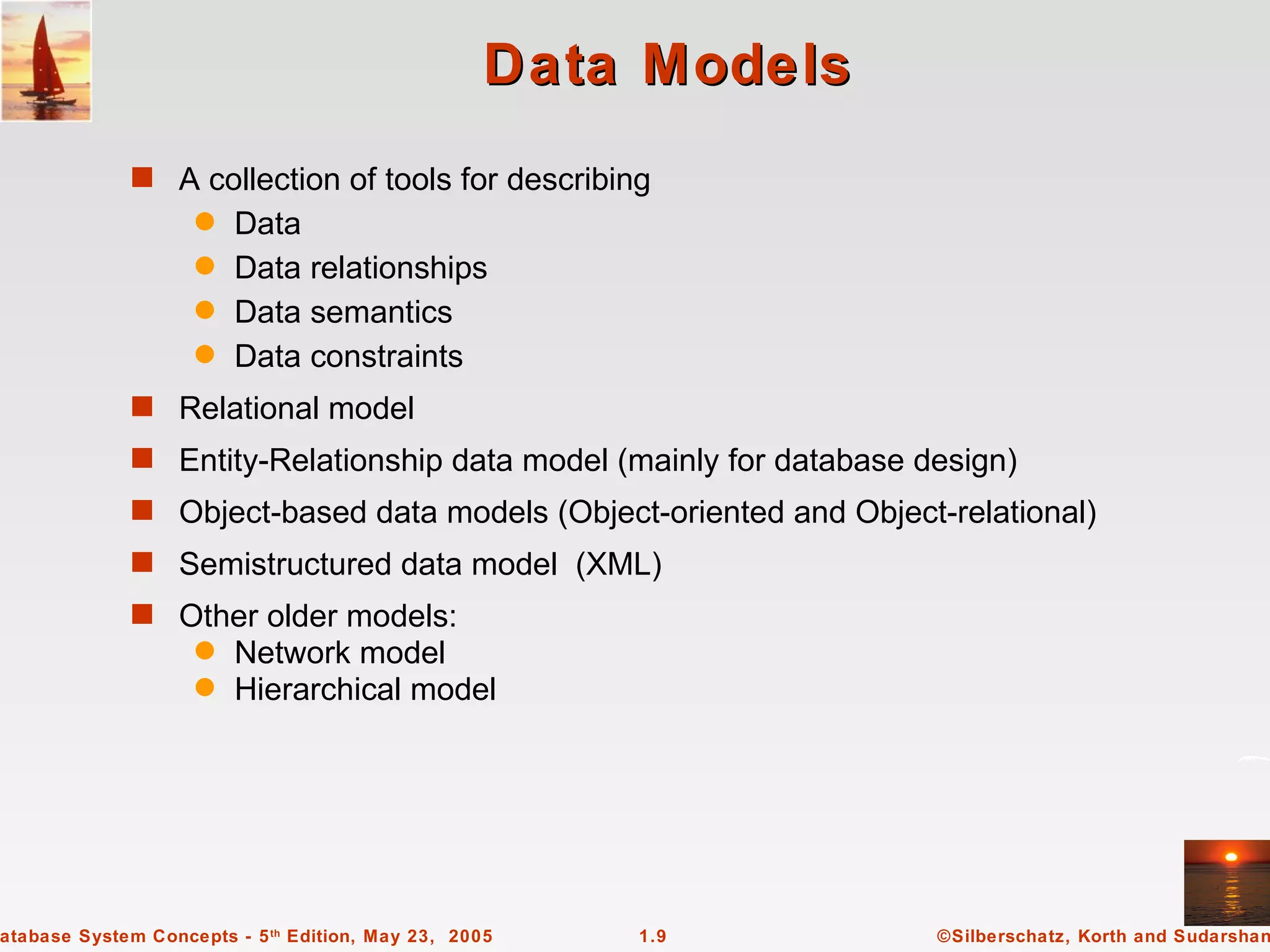 Data Models
             s A collection of tools for describing
                    q Data
                    q Data relationships
                    q Data semantics
                    q Data constraints

             s Relational model
             s Entity-Relationship data model (mainly for database design)
             s Object-based data models (Object-oriented and Object-relational)
             s Semistructured data model (XML)
             s Other older models:
                    q   Network model
                    q   Hierarchical model




atabase System Concepts - 5 th Edition, May 23, 2005   1.9          ©Silberschatz, Korth and Sudarshan
 