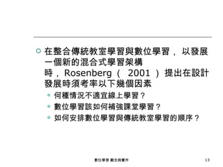    在整合傳統教室學習與數位學習， 以發展
    一個新的混合式學習架構
    時， Rosenberg （ 2001 ） 提出在設計
    發展時須考率以下幾個因素
       何種情況不適宜線上學習？
       數位學習該如何補強課堂學習？
       如何安排數位學習與傳統教室學習的順序？




             數位學習 觀念與實作       13
 