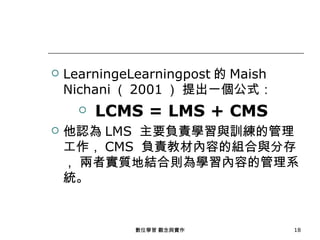    LearningeLearningpost 的 Maish
    Nichani （ 2001 ） 提出一個公式：
         LCMS = LMS + CMS
   他認為 LMS 主要負責學習與訓練的管理
    工作， CMS 負責教材內容的組合與分存
    ， 兩者實質地結合則為學習內容的管理系
    統。


             數位學習 觀念與實作             18
 