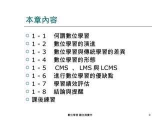 本章內容
   1 - 1 　何謂數位學習
   1 - 2 　數位學習的演進
   1 - 3 　數位學習與傳統學習的差異
   1 - 4 　數位學習的形態
   1 - 5 　 CMS 、 LMS 與 LCMS
   1 - 6 　進行數位學習的優缺點
   1 - 7 　學習績效評估
   1 - 8 　結論與提醒
   課後練習

             數位學習 觀念與實作        3
 
