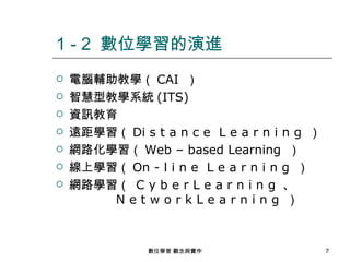 1 - 2 數位學習的演進
   電腦輔助教學（ CAI ）
   智慧型教學系統 (ITS)
   資訊教育
   遠距學習（ Di s t a n c e L e a r n i n g ）
   網路化學習（ Web – based Learning ）
   線上學習（ On - l i n e L e a r n i n g ）
   網路學習（ C y b e r L e a r n i n g 、
        NetworkLearning ）



               數位學習 觀念與實作                    7
 