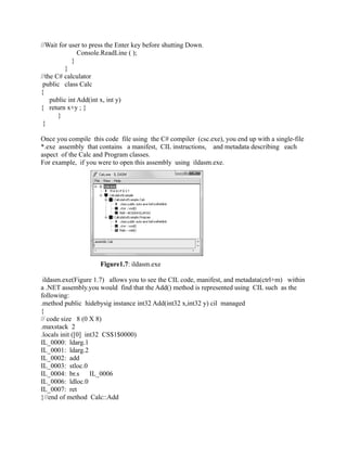 //Wait for user to press the Enter key before shutting Down.
               Console.ReadLine ( );
            }
         }
//the C# calculator
 public class Calc
{
    public int Add(int x, int y)
{ return x+y ; }
       }
 }

Once you compile this code file using the C# compiler (csc.exe), you end up with a single-file
*.exe assembly that contains a manifest, CIL instructions, and metadata describing each
aspect of the Calc and Program classes.
For example, if you were to open this assembly using ildasm.exe.




                     Figure1.7: ildasm.exe

 ildasm.exe(Figure 1.7) allows you to see the CIL code, manifest, and metadata(ctrl+m) within
a .NET assembly.you would find that the Add() method is represented using CIL such as the
following:
.method public hidebysig instance int32 Add(int32 x,int32 y) cil managed
{
// code size 8 (0 X 8)
.maxstack 2
.locals init ([0] int32 CS$1$0000)
IL_0000: ldarg.1
IL_0001: ldarg.2
IL_0002: add
IL_0003: stloc.0
IL_0004: br.s       IL_0006
IL_0006: ldloc.0
IL_0007: ret
}//end of method Calc::Add
 