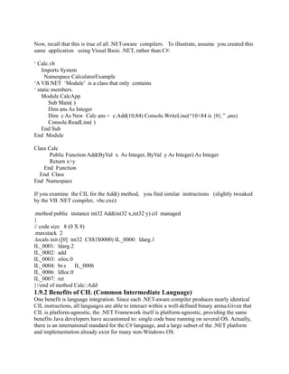 Now, recall that this is true of all .NET-aware compilers. To illustrate, assume you created this
same application using Visual Basic .NET, rather than C#:

‘ Calc.vb
    Imports System
     Namespace CalculatorExample
‘A VB.NET ‘Module’ is a class that only contains
‘ static members.
    Module CalcApp
        Sub Main( )
        Dim ans As Integer
        Dim c As New Calc ans = c.Add(10,84) Console.WriteLine(“10+84 is {0}.” ,ans)
        Console.ReadLine( )
    End Sub
End Module

Class Calc
      Public Function Add(ByVal x As Integer, ByVal y As Integer) As Integer
      Return x+y
    End Function
  End Class
End Namespace

If you examine the CIL for the Add() method, you find similar instructions (slightly tweaked
by the VB .NET compiler, vbc.exe):

.method public instance int32 Add(int32 x,int32 y) cil managed
{
// code size 8 (0 X 8)
.maxstack 2
.locals init ([0] int32 CS$1$0000) IL_0000: ldarg.1
IL_0001: ldarg.2
IL_0002: add
IL_0003: stloc.0
IL_0004: br.s       IL_0006
IL_0006: ldloc.0
IL_0007: ret
}//end of method Calc::Add
1.9.2 Benefits of CIL (Common Intermediate Language)
One benefit is language integration. Since each .NET-aware compiler produces nearly identical
CIL instructions, all languages are able to interact within a well-defined binary arena.Given that
CIL is platform-agnostic, the .NET Framework itself is platform-agnostic, providing the same
benefits Java developers have accustomed to: single code base running on several OS. Actually,
there is an international standard for the C# language, and a large subset of the .NET platform
and implementation already exist for many non-Windows OS.
 