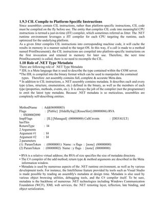 1.9.3 CIL Compile to Platform-Specific Instructions
Since assemblies contain CIL instructions, rather than platform-specific instructions, CIL code
must be compiled on the fly before use. The entity that compiles CIL code into meaningful CPU
instructions is termed a just-in-time (JIT) compiler, which sometimes referred as Jitter. The .NET
runtime environment leverages a JIT compiler for each CPU targeting the runtime, each
optimized for the underlying platform.
As a given Jitter compiles CIL instructions into corresponding machine code, it will cache the
results in memory in a manner suited to the target OS. In this way, if a call is made to a method
named PrintDocument(), the CIL instructions are compiled into platform-specific instructions on
the first invocation and retained in memory for later use. Therefore, the next time
PrintDocument() is called, there is no need to recompile the CIL.
1.10 Role of .NET Type Metadata
There are following role of .NET Type Metadata
* IDL is a Meta language that is used to describe the type contained within the COM server.
*The IDL is compiled into the binary format which can be used to manipulate the contained
  types. Therefore .net assembly contains full, complete & accurate Meta data.
* In addition to CIL instructions, a .NET assembly contains metadata. It describes each and every
type (class, structure, enumeration, etc.) defined in the binary, as well as the members of each
type (properties, methods, events, etc.). It is always the job of the compiler (not the programmer)
to emit the latest type metadata. Because .NET metadata is so meticulous, assemblies are
completely self-describing entities.


MethodName : Add(06000003)
Flags            : [Public] [HideBySig] [ReuseSlot] (00000086) RVA
 : 0X00002090
ImplFlags       : [IL] [Managed] (00000000) CallCnvntn          : [DEFAULT}
hasThis
ReturnType      : I4
2 Arguments
Argument #1    : I4
Argument #2    : I4
2 parameters
(1) ParamToken : (08000001) Name : x flags : [none] (00000000)
(2) ParamToken : (08000002) Name : y flags : [none] (00000000)

• RVA is a relative virtual address; the RVA of size specifies the size of metadata directory.
• The C# compiler of the add method; return type & method arguments are described in the Meta
  information window.
• Metadata is used by numerous aspects of the .NET runtime environment, as well as by various
development tools. For instance, the IntelliSense feature provided by tools such as Visual Studio
is made possible by reading an assembly's metadata at design time. Metadata is also used by
various object browsing utilities, debugging tools, and the C# compiler itself. To be sure,
metadata is the backbone of numerous .NET technologies including Windows Communication
Foundation (WCF), XML web services, the .NET remoting layer, reflection, late binding, and
object serialization.
 