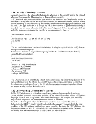 1.11 The Role of Assembly Manifest
A manifest describes the relationship between the elements in the assembly and to the external
elements.You can use the ildasm.exe tool to disassemble an assembly.
.NET assembly also contains metadata that describes the assembly itself (technically termed a
manifest). Among other details, the manifest documents all external assemblies required by the
current assembly to function correctly, the assembly’s version number,copyright information, and
so forth. Like type metadata, it is always the job of the compiler to generate the assembly’s
manifest. Here are some relevant details of the manifest generated when compiling the Calc.cs
code file (assume we instructed the compiler to name our assembly Calc.exe).

.assembly extern mscorlib
{
.publickeytoken = (B7 7A 5C 56 19 34 E0 89)
.ver 2:0:0:0
}

The .net runtime can ensure correct version is loaded & using the key information, verify that the
binary has not been tampered.
Example: for the C# calc program the compiler generates the assembly manifest as follows
.assembly CSharpCalculator
{
.hash algorithm 0X00008004
.ver 0:0:0:0
}
.module CSharpCalculator.exe
.imagebase 0X00400000
.subsystem 0X00000003
.file alignment 512
.corflags 0X000000001


The C# compiler has an assembly by default, many compilers do the similar things & this will be
subject of change over that of time the assembly manifest also includes metadata document &
list of external assemblies referred by the C# calculator.exe & the characteristics of the binary
such as the version, module & the directives.

1.12 Understanding Common Type System:
In The .NET platform , type is simply a general term used to refer to a member from the set
{class, interface, structure, enumeration, delegate}.When you build solutions using a .NET-aware
language, you will most likely interact with many of these types. For example, your assembly
may define a single class that implements some number of interfaces.
the CTS is a formal specification that documents how types must be defined in order to
be hosted by the CLR. Typically, the only individuals who are deeply concerned with the inner
workings of the CTS are those building tools and/or compilers that target the .NET platform. It is
important,however, for all .NET programmers to learn about how to work with the five types
defined by the CTS in their language of choice. Here is a brief overview.
 