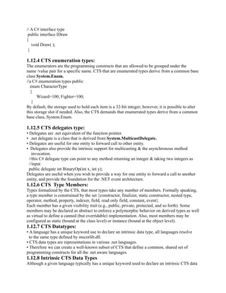 // A C# interface type
 public interface IDraw
{
   void Draw( );
 }

1.12.4 CTS enumeration types:
The enumerators are the programming constructs that are allowed to be grouped under the
name /value pair for a specific name. CTS that are enumerated types derive from a common base
class System.Enum.
//a C# enumeration types public
  enum CharacterType
  {
       Wizard=100; Fighter=100;
   }
By default, the storage used to hold each item is a 32-bit integer; however, it is possible to alter
this storage slot if needed. Also, the CTS demands that enumerated types derive from a common
base class, System.Enum.

1.12.5 CTS delegates type:
• Delegates are .net equivalent of the function pointer.
• .net delegate is a class that is derived from System.MulticastDelegate.
• Delegates are useful for one entity to forward call to other entity.
• Delegates also provide the intrinsic support for multicasting & the asynchronous method
    invocation.
  //this C# delegate type can point to any method returning an integer & taking two integers as
  //input
  public delegate int BinaryOp(int x, int y);
Delegates are useful when you wish to provide a way for one entity to forward a call to another
entity, and provide the foundation for the .NET event architecture.
1.12.6 CTS Type Members:
Types formalized by the CTS, that most types take any number of members. Formally speaking,
a type member is constrained by the set {constructor, finalizer, static constructor, nested type,
operator, method, property, indexer, field, read only field, constant, event}.
Each member has a given visibility trait (e.g., public, private, protected, and so forth). Some
members may be declared as abstract to enforce a polymorphic behavior on derived types as well
as virtual to define a canned (but overridable) implementation. Also, most members may be
configured as static (bound at the class level) or instance (bound at the object level).
1.12.7 CTS Datatypes:
• A language has a unique keyword use to declare an intrinsic data type, all languages resolve
  to the same type defined by mscorlib.dll.
• CTS data types are representations in various .net languages.
• Therefore we can create a well-known subset of CTS that define a common, shared set of
programming constructs for all the .net aware languages.
1.12.8 Intrinsic CTS Data Types
Although a given language typically has a unique keyword used to declare an intrinsic CTS data
 