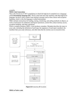 compiler.
MSIL Code Generation
This is the first level of .NET compilation in which the high-level compiled in to a language
called intermdeiate language (IL). The IL code look more like machine code than high-level
language, but the IL does contain some abstract concepts such as base classes and exception
handling, which is why the language is called intermediate.
MSIL includes instructions for loading, storing, initializing, and calling methods on objects, as
well as instructions for arithmetic and logical operations, control flow, direct memory access,
exception handling, and other operations.
When a compiler produces MSIL, it also produces metadata. Metadata describes the types in
your code, including the definition of each type, the signatures of each type's members, the
members that your code references, and other data that the runtime uses at execution time.




                           Figure1.8: mscoree.dll in action

MSIL to Native code
 