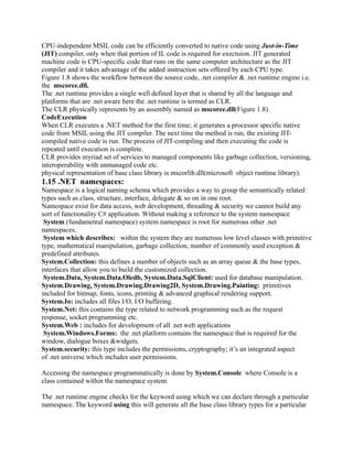 CPU-independent MSIL code can be efficiently converted to native code using Just-in-Time
(JIT) compiler, only when that portion of IL code is required for exectuion. JIT generated
machine code is CPU-specific code that runs on the same computer architecture as the JIT
compiler and it takes advantage of the added instruction sets offered by each CPU type.
Figure 1.8 shows the workflow between the source code, .net compiler & .net runtime engine i.e.
the mscoree.dll.
The .net runtime provides a single well defined layer that is shared by all the language and
platforms that are .net aware here the .net runtime is termed as CLR.
The CLR physically represents by an assembly named as mscoree.dll(Figure 1.8)
CodeExecution
When CLR executes a .NET method for the first time; it generates a processor specific native
code from MSIL using the JIT compiler. The next time the method is run, the existing JIT-
compiled native code is run. The process of JIT-compiling and then executing the code is
repeated until execution is complete.
CLR provides myriad set of services to managed components like garbage collection, versioning,
interoperability with unmanaged code etc.
physical representation of base class library is mscorlib.dll(microsoft object runtime library).
1.15 .NET namespaces:
Namespace is a logical naming schema which provides a way to group the semantically related
types such as class, structure, interface, delegate & so on in one root.
Namespace exist for data access, web development, threading & security we cannot build any
sort of functionality C# application. Without making a reference to the system namespace
 System (fundamental namespace) system namespace is root for numerous other .net
namespaces.
 System which describes: within the system they are numerous low level classes with primitive
type, mathematical manipulation, garbage collection, number of commonly used exception &
predefined attributes.
System.Collection: this defines a number of objects such as an array queue & the base types,
interfaces that allow you to build the customized collection.
 System.Data, System.Data.Oledb, System.Data.SqlClient: used for database manipulation.
System.Drawing, System.Drawing.Drawing2D, System.Drawing.Painting: primitives
included for bitmap, fonts, icons, printing & advanced graphical rendering support.
System.Io: includes all files I/O, I/O buffering.
System.Net: this contains the type related to network programming such as the request
response, socket programming etc.
System.Web : includes for development of all .net web applications
 System.Windows.Forms: the .net platform contains the namespace that is required for the
window, dialogue boxes &widgets.
System.security: this type includes the permissions, cryptography; it’s an integrated aspect
of .net universe which includes user permissions.

Accessing the namespace programmatically is done by System.Console where Console is a
class contained within the namespace system.

The .net runtime engine checks for the keyword using which we can declare through a particular
namespace. The keyword using this will generate all the base class library types for a particular
 