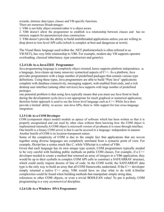 wizards, intrinsic data types, classes and VB-specific functions.
There are numerous Disadvantages:
1. VB6 is not fully object oriented rather it is object aware.
2. VB6 doesn’t allow the programmer to establish is-a relationship between classes and has no
intrinsic support for parameterized class construction.
3. VB6 doesn’t provide the ability to build multithreaded applications unless you are willing to
drop down to low-level API calls (which is complex at best and dangerous at worst).

The Visual Basic language used within the .NET platform(which is often referred to as
VB.NET), has very little relationship to VB6. For example, modern day VB supports operator
overloading, classical inheritance, type constructors and generics.

1.2.4 Life As a Java/J2EE Programmer
Java programming language is completely object oriented, hence supports platform independence. As
a language, Java cleans up many unsavory syntactical aspects of C++. As a platform, Java
provides programmers with a large number of predefined packages that contain various type
definitions. Using these types, Java programmers are able to build “Pure Java” applications
complete with database connectivity, messaging support, web-enabled front ends, and a rich
desktop user interface (among other services).Java supports with large number of predefined
packages.
one potential problem is that using Java typically means that you must use Java front to back
during the development cycle.Java is not appropriate for much graphical or numerical application;
therefore better approach is used to use the lower level language such as C++.While Java does
provide a limited ability to access non-Java APIs, there is little support for true cross-language
integration.

1.2.5 Life As a COM Developer
COM (component object model) module as apiece of software which has been written so that it is
properly encapsulated and can used by other class without them knowing how the COM object is
implemented internally.A COM object is microsoft version of javabeans.it is reuse through interface.
One benifit is a binary COM server is that it can be accesed in a language- independent in manner.
Another benifit of COM is its location-transparent nature.
Some of the complexity of COM is due to the simple fact that applications that are woven
together using diverse languages are completely unrelated from a syntactic point of view. For
example, JScript has a syntax much like C, while VBScript is a subset of VB6.
Given that each language has its own unique type system, COM programmers typically needed
to be very careful with building public methods on public COM classes. For example, if a C++
developer needed to create a method that returned an array of integers to a VB6 application, they
would be up to their eyeballs in complex COM API calls to construct a SAFEARRAY structure,
which could easily require dozens of line of code. In the COM world, the SAFEARRAY data
type is the only way to build an array that all COM frameworks understand. If the C++ developer
simply returned a native C++ array, VB6 would have no clue what to do with it.Similar
complexities could be found when building methods that manipulate simple string data,
references to other COM objects, or even a trivial BOOLEAN value! To put it politely, COM
programming is a very asymmetrical discipline.

1.2.6 Life As a Windows DNA Programmer
 