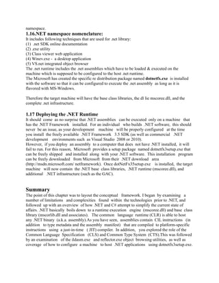 namespace.
1.16.NET namespace nomenclature:
It includes following techniques that are used for .net library:
(1) .net SDK online documentation
(2) .exe utility
(3) Class viewer web application
(4) Winev.exe - a desktop application
(5) VS.net integrated object browser
The .net runtime includes the .net assemblies which have to be loaded & executed on the
machine which is supposed to be configured to the host .net runtime.
The Microsoft has created the specific re distribution package named dotnetfx.exe is installed
with the software so that it can be configured to execute the .net assembly as long as it is
flavored with MS-Windows.

Therefore the target machine will have the base class libraries, the dl lie mscoree.dll, and the
complete .net infrastructure.

1.17 Deploying the .NET Runtime
It should come as no surprise that .NET assemblies can be executed only on a machine that
has the .NET Framework installed. For an individual who builds .NET software, this should
never be an issue, as your development machine will be properly configured at the time
you install the freely available .NET Framework 3.5 SDK (as well as commercial .NET
development environments such as Visual Studio 2008 or 2010).
However, if you deploy an assembly to a computer that does not have .NET installed, it will
fail to run. For this reason, Microsoft provides a setup package named dotnetfx3setup.exe that
can be freely shipped and installed along with your .NET software. This installation program
can be freely downloaded from Microsoft from their .NET download area
(http://msdn.microsoft.com/ netframework). Once dotNetFx35setup.exe is installed, the target
machine will now contain the .NET base class libraries, .NET runtime (mscoree.dll), and
additional .NET infrastructure (such as the GAC).


Summary
The point of this chapter was to layout the conceptual framework. I began by examining a
number of limitations and complexities found within the technologies prior to .NET, and
followed up with an overview of how .NET and C# attempt to simplify the current state of
affairs. .NET basically boils down to a runtime execution engine (mscoree.dll) and base class
library (mscorlib.dll and associates). The common language runtime (CLR) is able to host
any .NET binary (a.k.a. assembly).As you have seen, assemblies contain CIL instructions (in
addition to type metadata and the assembly manifest) that are compiled to platform-specific
instructions using a just-in-time ( JIT) compiler. In addition, you explored the role of the
Common Language Specification (CLS) and Common Type System (CTS).This was followed
by an examination of the ildasm.exe and reflector.exe object browsing utilities, as well as
coverage of how to configure a machine to host .NET applications using dotnetfx3setup.exe.
 