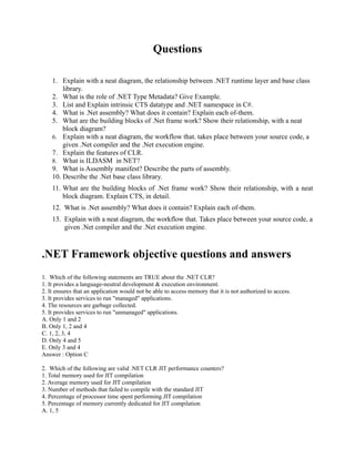 Questions

    1. Explain with a neat diagram, the relationship between .NET runtime layer and base class
        library.
    2. What is the role of .NET Type Metadata? Give Example.
    3. List and Explain intrinsic CTS datatype and .NET namespace in C#.
    4. What is .Net assembly? What does it contain? Explain each of-them.
    5. What are the building blocks of .Net frame work? Show their relationship, with a neat
        block diagram?
    6. Explain with a neat diagram, the workflow that. takes place between your source code, a
        given .Net compiler and the .Net execution engine.
    7. Explain the features of CLR.
    8. What is ILDASM in NET?
    9. What is Assembly manifest? Describe the parts of assembly.
    10. Describe the .Net base class library.
    11. What are the building blocks of .Net frame work? Show their relationship, with a neat
        block diagram. Explain CTS, in detail.
    12. What is .Net assembly? What does it contain? Explain each of-them.
    13. Explain with a neat diagram, the workflow that. Takes place between your source code, a
        given .Net compiler and the .Net execution engine.



.NET Framework objective questions and answers
1. Which of the following statements are TRUE about the .NET CLR?
1. It provides a language-neutral development & execution environment.
2. It ensures that an application would not be able to access memory that it is not authorized to access.
3. It provides services to run "managed" applications.
4. The resources are garbage collected.
5. It provides services to run "unmanaged" applications.
A. Only 1 and 2
B. Only 1, 2 and 4
C. 1, 2, 3, 4
D. Only 4 and 5
E. Only 3 and 4
Answer : Option C

2. Which of the following are valid .NET CLR JIT performance counters?
1. Total memory used for JIT compilation
2. Average memory used for JIT compilation
3. Number of methods that failed to compile with the standard JIT
4. Percentage of processor time spent performing JIT compilation
5. Percentage of memory currently dedicated for JIT compilation
A. 1, 5
 