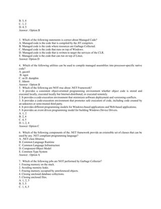 B. 3, 4
C. 1, 2
D. 4, 5
Answer : Option B


3. Which of the following statements is correct about Managed Code?
A. Managed code is the code that is compiled by the JIT compilers.
B. Managed code is the code where resources are Garbage Collected.
C. Managed code is the code that runs on top of Windows.
D. Managed code is the code that is written to target the services of the CLR.
E. Managed code is the code that can run on top of Linux.
Answer: Option D

4. Which of the following utilities can be used to compile managed assemblies into processor-specific native
code?
A. gacutil
 B. ngen
C. sn D. dumpbin
E. ildasm
Answer : Option B
5. Which of the following are NOT true about .NET Framework?
1. It provides a consistent object-oriented programming environment whether object code is stored and
executed locally, executed locally but Internet-distributed, or executed remotely.
2. It provides a code-execution environment that minimizes software deployment and versioning conflicts.
3. It provides a code-execution environment that promotes safe execution of code, including code created by
an unknown or semi-trusted third party.
4. It provides different programming models for Windows-based applications and Web-based applications.
5. It provides an event driven programming model for building Windows Device Drivers.
A. 1, 2
B. 2, 4
C. 4, 5
D. 1, 2, 4
Answer: Option C

6. Which of the following components of the .NET framework provide an extensible set of classes that can be
used by any .NET compliant programming language?
A. .NET class libraries
B. Common Language Runtime
C. Common Language Infrastructure
D. Component Object Model
E. Common Type System
Answer : Option A

7. Which of the following jobs are NOT performed by Garbage Collector?
1. Freeing memory on the stack.
2. Avoiding memory leaks.
3. Freeing memory occupied by unreferenced objects.
4. Closing unclosed database collections.
5. Closing unclosed files.
A. 1, 2, 3
B. 3, 5
C. 1, 4, 5
 