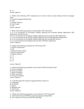 D. 3, 4
Answer: Option C

8. Which of the following .NET components can be used to remove unused references from the managed
heap?
A. Common Language Infrastructure
B. CLR
C. Garbage Collector
D. Class Loader
E. CTS
Answer: Option C

9. Which of the following statements correctly define .NET Framework?
A. It is an environment for developing, building, deploying and executing Desktop Applications, Web
Applications and Web Services.
B. It is an environment for developing, building, deploying and executing only Web Applications.
C. It is an environment for developing, building, deploying and executing Distributed Applications.
D. It is an environment for developing, building, deploying and executing Web Services.
E. It is an environment for development and execution of Windows applications.
Answer: Option A

10. Which of the following constitutes the .NET Framework?
1. ASP.NET Applications
2. CLR
3. Framework Class Library
4. WinForm Applications
5. Windows Services
A. 1, 2
B. 2, 3
C. 3, 4
D. 2, 5

Answer: Option B

11. Which of the following assemblies can be stored in Global Assembly Cache?
A. Private Assemblies
B. Friend Assemblies
C. Shared Assemblies
D. Public Assemblies
E. Protected Assemblies
Answer: Option C

12. Code that targets the Common Language Runtime is known as
A. Unmanaged
B. Distributed
C. Legacy
D. Managed Code
E. Native Code
Answer: Option D

13. Which of the following statements is correct about the .NET Framework?
A. .NET Framework uses DCOM for achieving language interoperability.
B. .NET Framework is built on the DCOM technology.
 