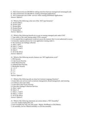 C. .NET Framework uses DCOM for making transition between managed and unmanaged code.
D. .NET Framework uses DCOM for creating unmanaged applications.
E. .NET Framework uses COM+ services while creating Distributed Applications.
Answer: Option C

14. Which of the following is the root of the .NET type hierarchy?
A. System.Object
B. System.Type
C. System.Base
D. System.Parent
E. System.Root
Answer: Option A

15. Which of the following benefits do we get on running managed code under CLR?
1. Type safety of the code running under CLR is assured.
2. It is ensured that an application would not access the memory that it is not authorized to access.
3. It launches separate process for every application running under it.
4. The resources are Garbage collected.
A. Only 1 and 2
B. Only 2, 3 and 4
C. Only 1, 2 and 4
D. Only 4
E. All of the above
Answer: Option E

16. Which of the following security features can .NET applications avail?
1. PIN Security
2. Code Access Security
3. Role Based Security
4. Authentication Security
5. Biorhythm Security
A. 1, 4, 5
B. 2, 5
C. 2, 3
D. 3, 4
Answer: Option C

17. Which of the following jobs are done by Common Language Runtime?
1. It provides core services such as memory management, thread management, and remoting.
2. It enforces strict type safety.
3. It provides Code Access Security.
4. It provides Garbage Collection Services.
A. Only 1 and 2
B. Only 3, 4
C. Only 1, 3 and 4
D. Only 2, 3 and 4
E. All of the above
Answer: Option E

18. Which of the following statements are correct about a .NET Assembly?
1. It is the smallest deployable unit.
2. Each assembly has only one entry point - Main(), WinMain() or DLLMain().
3. An assembly can be a Shared assembly or a Private assembly.
 