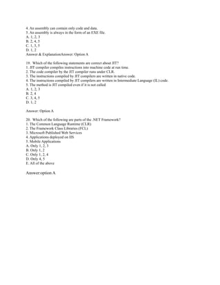 4. An assembly can contain only code and data.
5. An assembly is always in the form of an EXE file.
A. 1, 2, 3
B. 2, 4, 5
C. 1, 3, 5
D. 1, 2
Answer & ExplanationAnswer: Option A

19. Which of the following statements are correct about JIT?
1. JIT compiler compiles instructions into machine code at run time.
2. The code compiler by the JIT compiler runs under CLR.
3. The instructions compiled by JIT compilers are written in native code.
4. The instructions compiled by JIT compilers are written in Intermediate Language (IL) code.
5. The method is JIT compiled even if it is not called
A. 1, 2, 3
B. 2, 4
C. 3, 4, 5
D. 1, 2

Answer: Option A

20. Which of the following are parts of the .NET Framework?
1. The Common Language Runtime (CLR)
2. The Framework Class Libraries (FCL)
3. Microsoft Published Web Services
4. Applications deployed on IIS
5. Mobile Applications
A. Only 1, 2, 3
B. Only 1, 2
C. Only 1, 2, 4
D. Only 4, 5
E. All of the above

Answer:option A
 