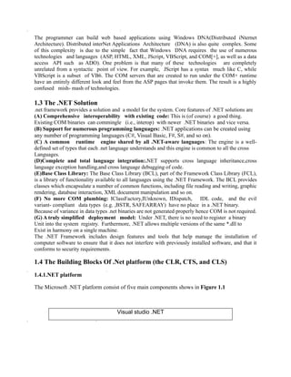 The programmer can build web based applications using Windows DNA(Distributed iNternet
Architecture). Distributed interNet Applications Architecture (DNA) is also quite complex. Some
of this complexity is due to the simple fact that Windows DNA requires the use of numerous
technologies and languages (ASP, HTML, XML, JScript, VBScript, and COM[+], as well as a data
access API such as ADO). One problem is that many of these technologies are completely
unrelated from a syntactic point of view. For example, JScript has a syntax much like C, while
VBScript is a subset of VB6. The COM servers that are created to run under the COM+ runtime
have an entirely different look and feel from the ASP pages that invoke them. The result is a highly
confused mish- mash of technologies.

1.3 The .NET Solution
.net framework provides a solution and a model for the system. Core features of .NET solutions are
(A) Comprehensive interoperability with existing code: This is (of course) a good thing.
Existing COM binaries can commingle (i.e., interop) with newer .NET binaries and vice versa.
(B) Support for numerous programming languages: .NET applications can be created using
any number of programming languages (C#, Visual Basic, F#, S#, and so on).
(C) A common runtime engine shared by all .NET-aware languages: The engine is a well-
defined set of types that each .net language understands and this engine is common to all the cross
Languages.
(D)Complete and total language integration:.NET supports cross language inheritance,cross
language exception handling,and cross language debugging of code.
(E)Base Class Library: The Base Class Library (BCL), part of the Framework Class Library (FCL),
is a library of functionality available to all languages using the .NET Framework. The BCL provides
classes which encapsulate a number of common functions, including file reading and writing, graphic
rendering, database interaction, XML document manipulation and so on.
(F) No more COM plumbing: IClassFactory,IUnknown, IDispatch, IDL code, and the evil
variant- compliant data types (e.g. ,BSTR, SAFEARRAY) have no place in a .NET binary.
Because of variance in data types .net binaries are not generated properly hence COM is not required.
(G) A truly simplified deployment model: Under .NET, there is no need to register a binary
Unit into the system registry. Furthermore, .NET allows multiple versions of the same *.dll to
Exist in harmony on a single machine.
The .NET Framework includes design features and tools that help manage the installation of
computer software to ensure that it does not interfere with previously installed software, and that it
conforms to security requirements.

1.4 The Building Blocks Of .Net platform (the CLR, CTS, and CLS)
1.4.1.NET platform

The Microsoft .NET platform consist of five main components shows in Figure 1.1



                                     Visual studio .NET
 