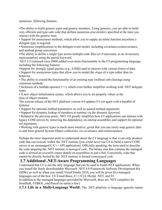 numerous following features:

•The ability to build generic types and generic members. Using generics, you are able to build
very efficient and type-safe code that defines numerous placeholders specified at the time you
interact with the generic item.
• Support for anonymous methods, which allow you to supply an inline function anywhere a
delegate type is required.
• Numerous simplifications to the delegate/event model, including covariance,contravariance,
and method group conversion
•The ability to define a single type across multiple code files (or if necessary, as an in-memory
representation) using the partial keyword.
.NET 3.5 (released circa 2008) added even more functionality to the C# programming language,
including the following features:
•Support for strongly typed queries (e.g., LINQ) used to interact with various forms of data.
• Support for anonymous types that allow you to model the shape of a type rather than its
behavior.
• The ability to extend the functionality of an existing type (without sub-classing) using
extension methods.
• Inclusion of a lambda operator (=>), which even further simplifies working with .NET delegate
types.
• A new object initialization syntax, which allows you to set property values at the
time of object creation.
The current release of the.NET platform version 4.0 updates C# yet again with a handful of
features.
• Support for optional method parameters, as well as named method arguments.
• Support for dynamic lookup of members at runtime via the dynamic keyword.
• Related to the previous point, .NET 4.0 greatly simplifies how C# applications can interact with
legacy COM servers by removing the dependency on interop assemblies and support for optional
ref arguments.
• Working with generic types is much more intuitive, given that you can easily map generic data
to and from general System.Object collections via covariance and contravariance.

Perhaps the most important point to understand about the C# language is that it can only produce
code that can execute within the .NET runtime (you could never use C# to build a native COM
server or an unmanaged C/C++ API application). Officially speaking, the term used to describe
the code targeting the .NET runtime is managed code. The binary unit that contains the managed
code is termed an assembly (more details on assemblies in just a bit). Conversely, code that
cannot be directly hosted by the .NET runtime is termed unmanaged code.
1.7 Additional .NET-Aware Programming Languages
Understand that C# is not the only language that can be used to build .NET applications. When
you install the freely downloadable Microsoft .NET 4.0 Framework Software Development Kit
(SDK), as well as when you install Visual Studio 2010, you will be given five managed
languages out of the box: C#,Visual Basic, C++/CLI, JScript .NET, and F#.
In addition to the managed languages provided by Microsoft, there are .NET compilers for
Smalltalk, COBOL, and Pascal (to name a few).
1.7.1 Life in a Multi-Language World: The .NET platform is language agnostic nature
 