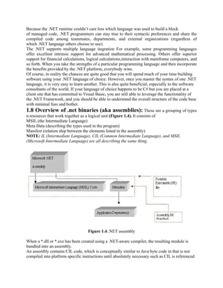 Because the .NET runtime couldn’t care less which language was used to build a block
of managed code, .NET programmers can stay true to their syntactic preferences and share the
compiled code among teammates, departments, and external organizations (regardless of
which .NET language others choose to use).
The .NET supports multiple language itegration For example, some programming languages
offer excellent intrinsic support for advanced mathematical processing. Others offer superior
support for financial calculations, logical calculations,interaction with mainframe computers, and
so forth. When you take the strengths of a particular programming language and then incorporate
the benefits provided by the .NET platform, everybody wins.
Of course, in reality the chances are quite good that you will spend much of your time building
software using your .NET language of choice. However, once you master the syntax of one .NET
language, it is very easy to learn another. This is also quite beneficial, especially to the software
consultants of the world. If your language of choice happens to be C# but you are placed at a
client site that has committed to Visual Basic, you are still able to leverage the functionality of
the .NET Framework, and you should be able to understand the overall structure of the code base
with minimal fuss and bother.
1.8 Overview of .net binaries (aka assemblies): These are a grouping of types
n resources that work together as a logical unit (Figure 1.4). It consists of
MSIL (the Intermediate Language)
Meta Data (describing the types used in the program)
Manifest (relation ship between the elements listed in the assembly)
NOTE: IL (Intermediate Language), CIL (Common Intermediate Language), and MSIL
(Microsoft Intermediate Language) are all describing the same thing.




                                    Figure 1.4:.NET assembly

When a *.dll or *.exe has been created using a .NET-aware compiler, the resulting module is
bundled into an assembly.
An assembly contains CIL code, which is conceptually similar to Java byte code in that is not
compiled into platform specific instructions until absolutely necessary such as CIL is referenced
 