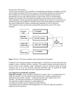 for use by the .NET runtime.
The CIL code is housed in .NET assemblies. As mandated by specification, assemblies are stored
in the Portable Executable (PE) format, common on the Windows platform for all dll and exe
files.In addition to CIL instructions, assemblies also contain metadata that describes the
characteristics of every type within the binary. In other words, all CIL is self-describing
through .NET metadata. The CLR checks the metadata to ensure that the correct method is
called. Metadata is usually generated by language compilers but developers can create their own
metadata through custom attributes. Metadata contains information about the assembly, and is
also used to implement the reflective programming capabilities of .NET Framework.
.NET metadata is always present and is automatically generated by a given .NET aware
compilers.




Figure 1.5: ALL .NET-aware compilers emit IL instructions and metadata.

In addition to CIL and type metadata, assemblies(Figure 1.6) themselves are also described using
metadata, which is officially termed a manifest. The manifest contains information about the
current version of the assembly, culture information (used for localizing string and image
resources), and a list of all externally referenced assemblies that are required for proper
execution. You can use the ildasm.exe tool to disassemble an assembly.

1.8.1 Single-File and Multi-file Assemblies:
Single File Assembly :- If an assembly is composed of a single *.dll or *.exe module then it’s a
single file assembly. This file contains all the necessary CIL, metadata, manifested in an
autonomous well- defined package. A single file assembly is the simplest form of an
assembly . The following are features of a A single file assembly
1)A single file assembly is loaded in to a single application
2)A single file assembly does not implement version checking
3)Assemblies that are located out side the application in to which the single file assembly is
loaded can not be reference it.
 