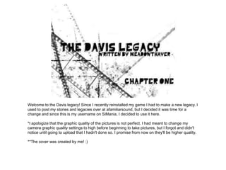 Welcome to the Davis legacy! Since I recently reinstalled my game I had to make a new legacy. I
used to post my stories and legacies over at afamiliarsound, but I decided it was time for a
change and since this is my username on SiMania, I decided to use it here.

*I apologize that the graphic quality of the pictures is not perfect. I had meant to change my
camera graphic quality settings to high before beginning to take pictures, but I forgot and didn't
notice until going to upload that I hadn't done so. I promise from now on they'll be higher quality.

**The cover was created by me! :)
 