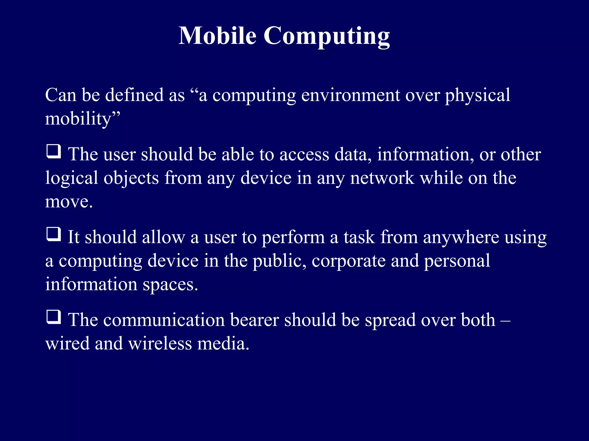 Mobile Computing

Can be defined as “a computing environment over physical
mobility”
 The user should be able to access data, information, or other
logical objects from any device in any network while on the
move.
 It should allow a user to perform a task from anywhere using
a computing device in the public, corporate and personal
information spaces.
 The communication bearer should be spread over both –
wired and wireless media.
 