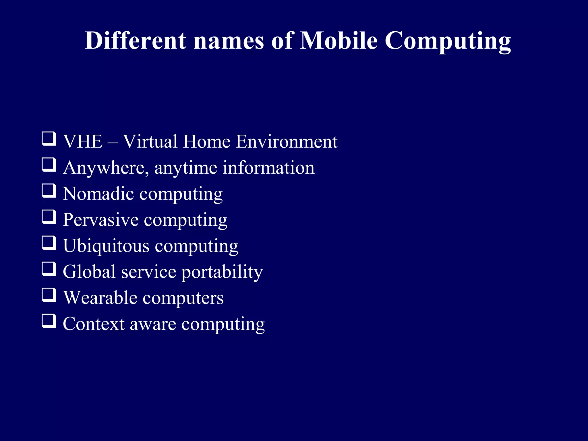 Different names of Mobile Computing


 VHE – Virtual Home Environment
 Anywhere, anytime information
 Nomadic computing
 Pervasive computing
 Ubiquitous computing
 Global service portability
 Wearable computers
 Context aware computing
 