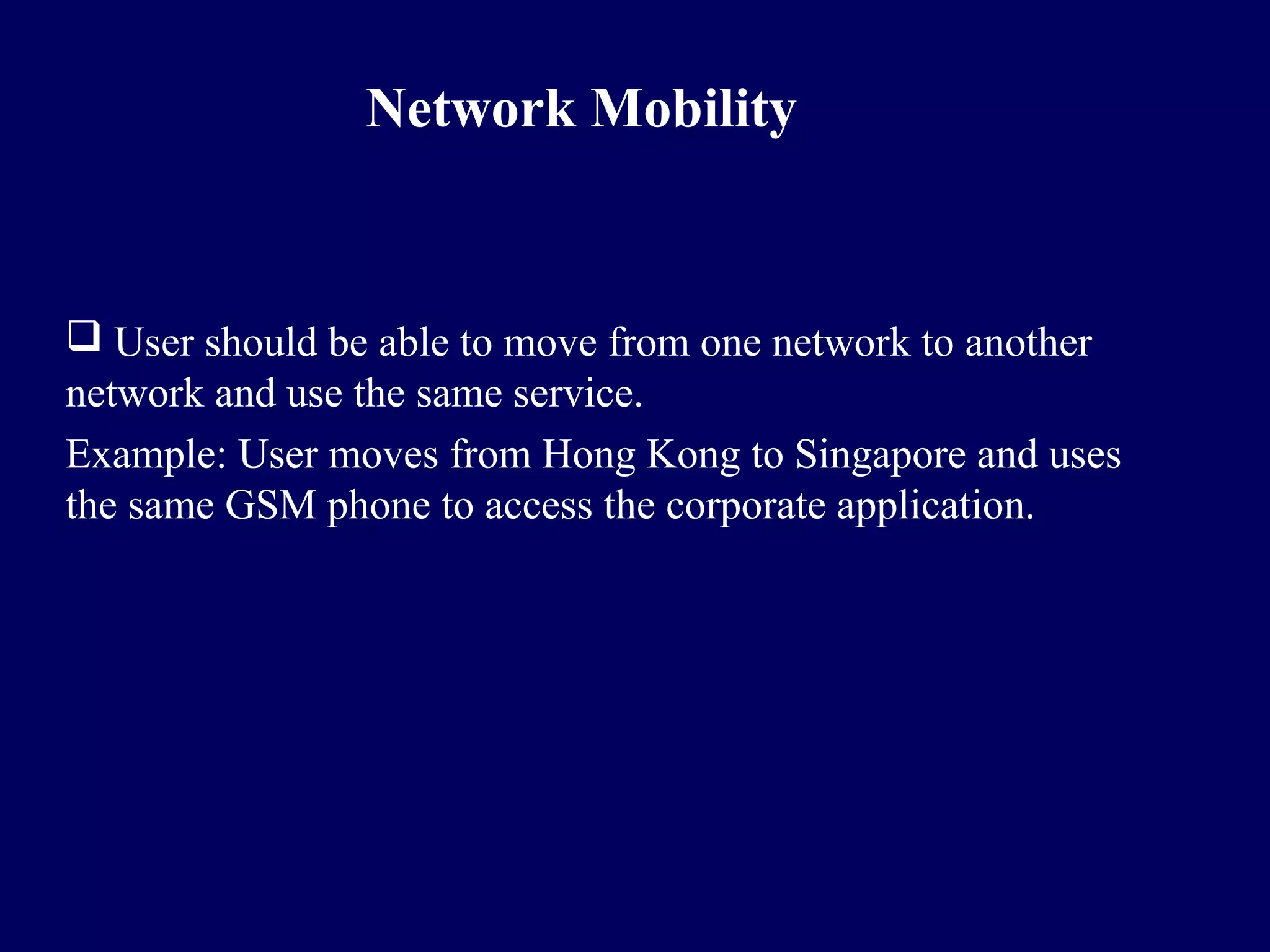 Network Mobility


 User should be able to move from one network to another
network and use the same service.
Example: User moves from Hong Kong to Singapore and uses
the same GSM phone to access the corporate application.
 