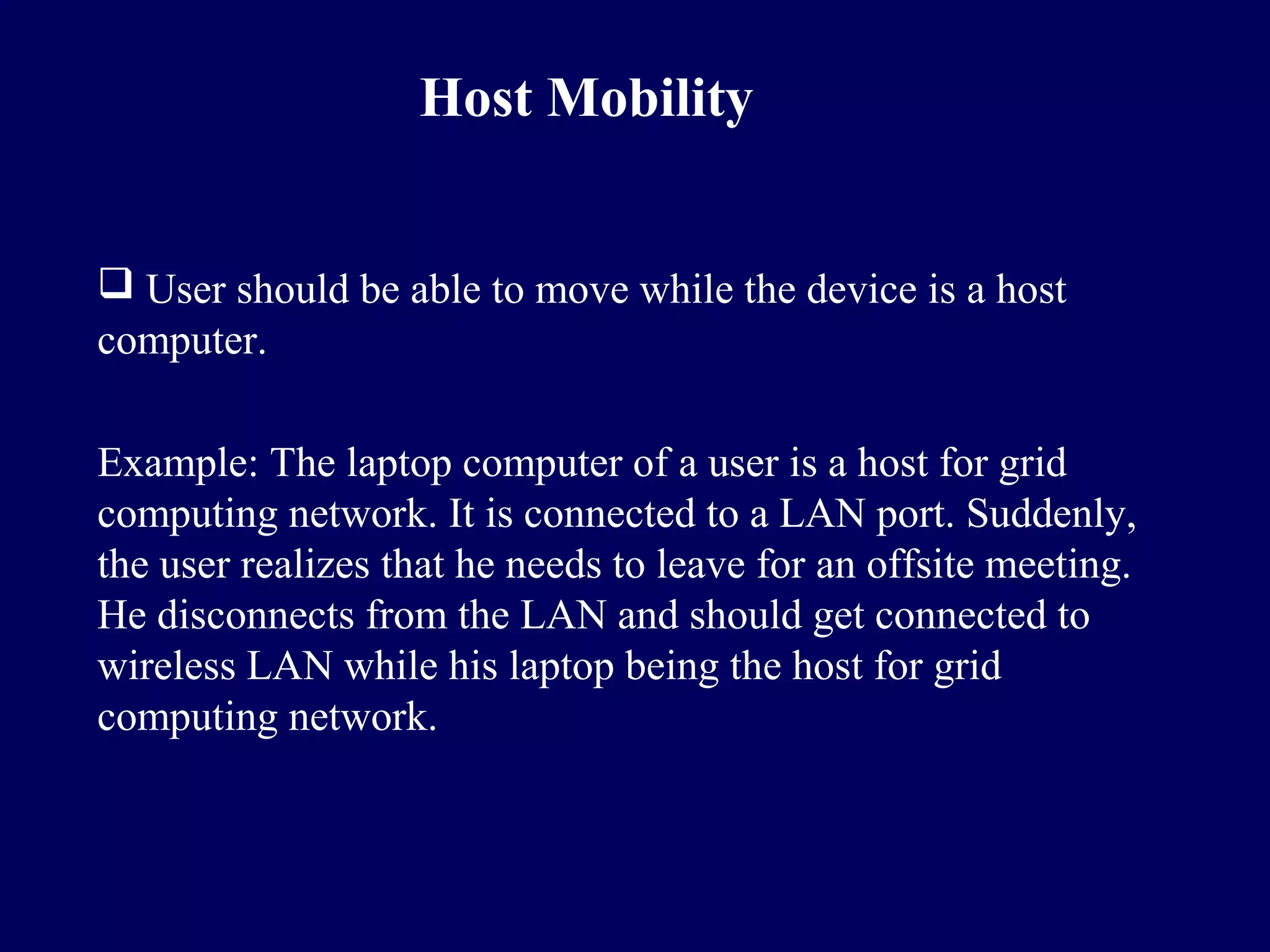 Host Mobility


 User should be able to move while the device is a host
computer.

Example: The laptop computer of a user is a host for grid
computing network. It is connected to a LAN port. Suddenly,
the user realizes that he needs to leave for an offsite meeting.
He disconnects from the LAN and should get connected to
wireless LAN while his laptop being the host for grid
computing network.
 