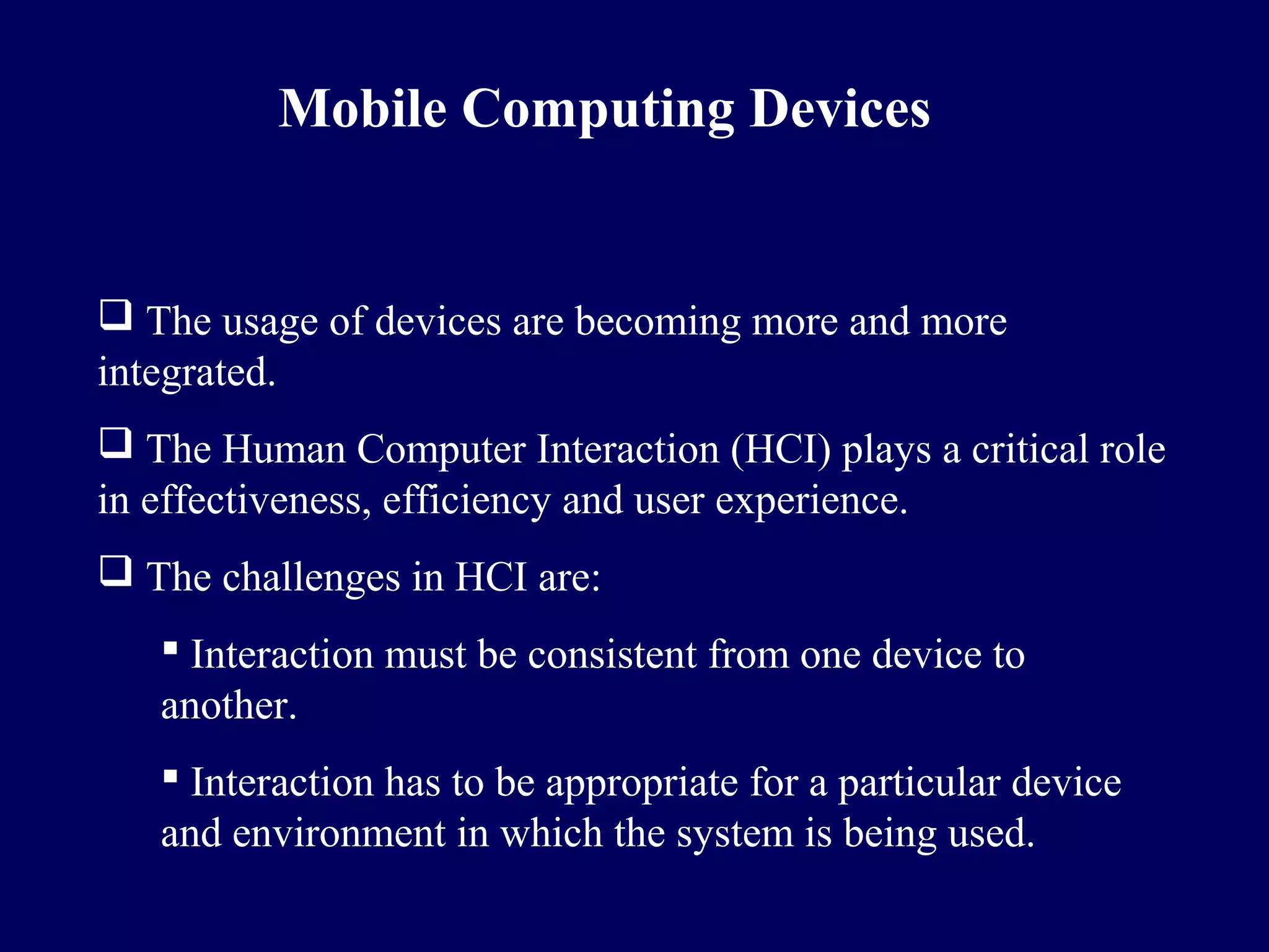 Mobile Computing Devices


 The usage of devices are becoming more and more
integrated.
 The Human Computer Interaction (HCI) plays a critical role
in effectiveness, efficiency and user experience.
 The challenges in HCI are:
    Interaction must be consistent from one device to
   another.
    Interaction has to be appropriate for a particular device
   and environment in which the system is being used.
 