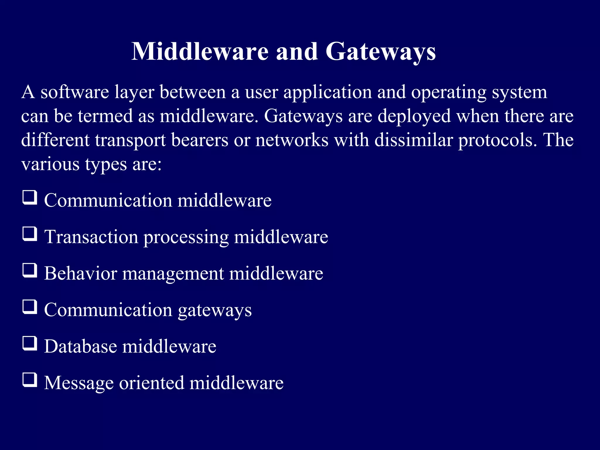 Middleware and Gateways
A software layer between a user application and operating system
can be termed as middleware. Gateways are deployed when there are
different transport bearers or networks with dissimilar protocols. The
various types are:
 Communication middleware
 Transaction processing middleware
 Behavior management middleware
 Communication gateways
 Database middleware
 Message oriented middleware
 