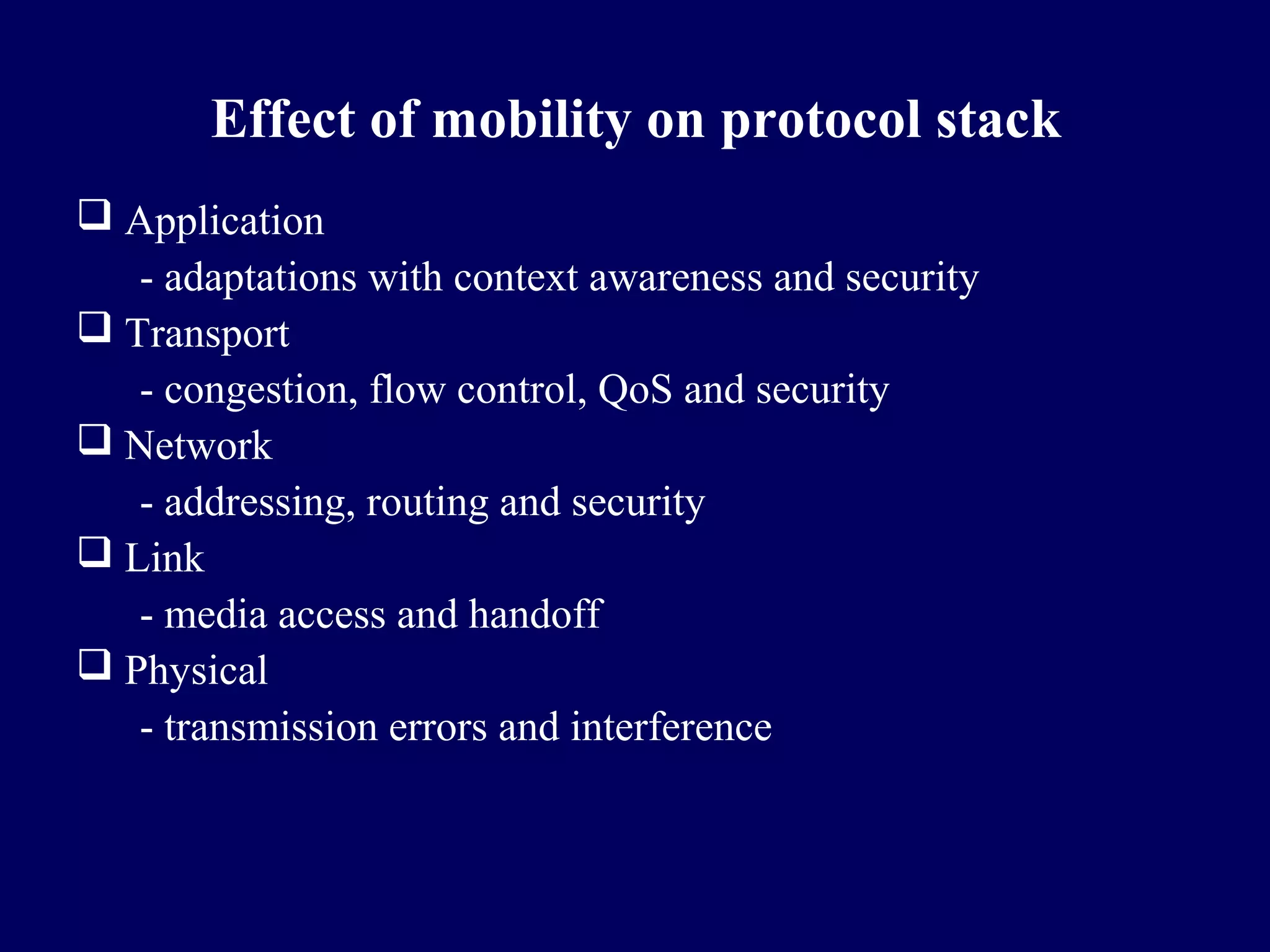 Effect of mobility on protocol stack
 Application
   - adaptations with context awareness and security
 Transport
   - congestion, flow control, QoS and security
 Network
   - addressing, routing and security
 Link
   - media access and handoff
 Physical
   - transmission errors and interference
 