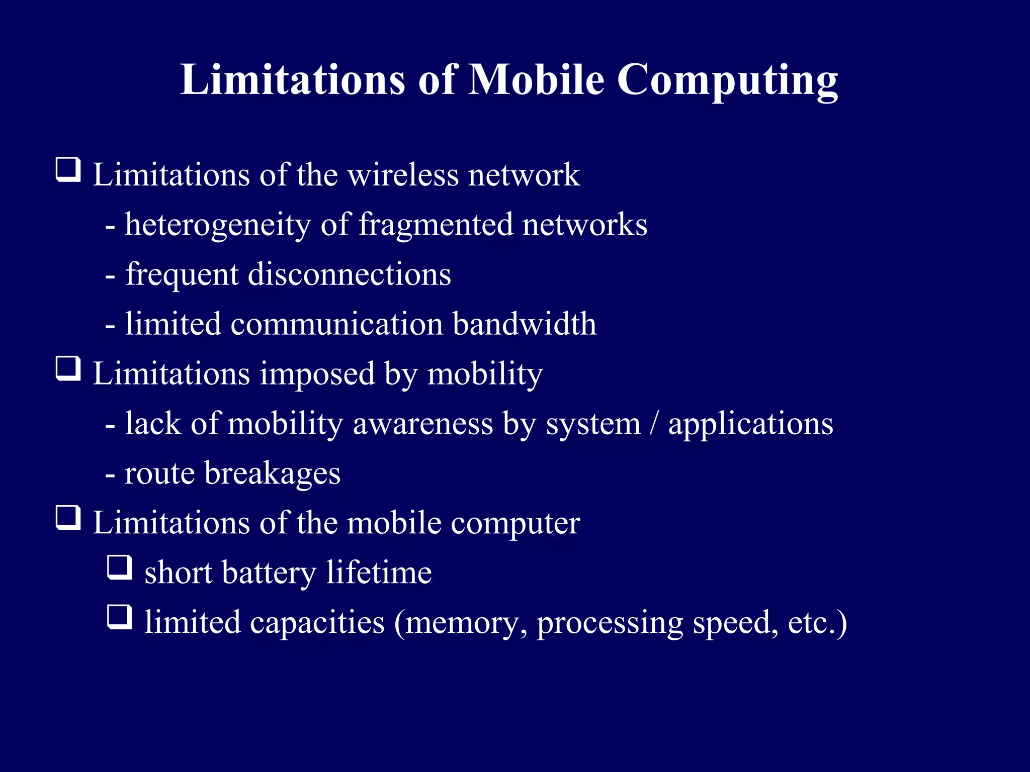Limitations of Mobile Computing
 Limitations of the wireless network
   - heterogeneity of fragmented networks
   - frequent disconnections
   - limited communication bandwidth
 Limitations imposed by mobility
   - lack of mobility awareness by system / applications
   - route breakages
 Limitations of the mobile computer
    short battery lifetime
    limited capacities (memory, processing speed, etc.)
 