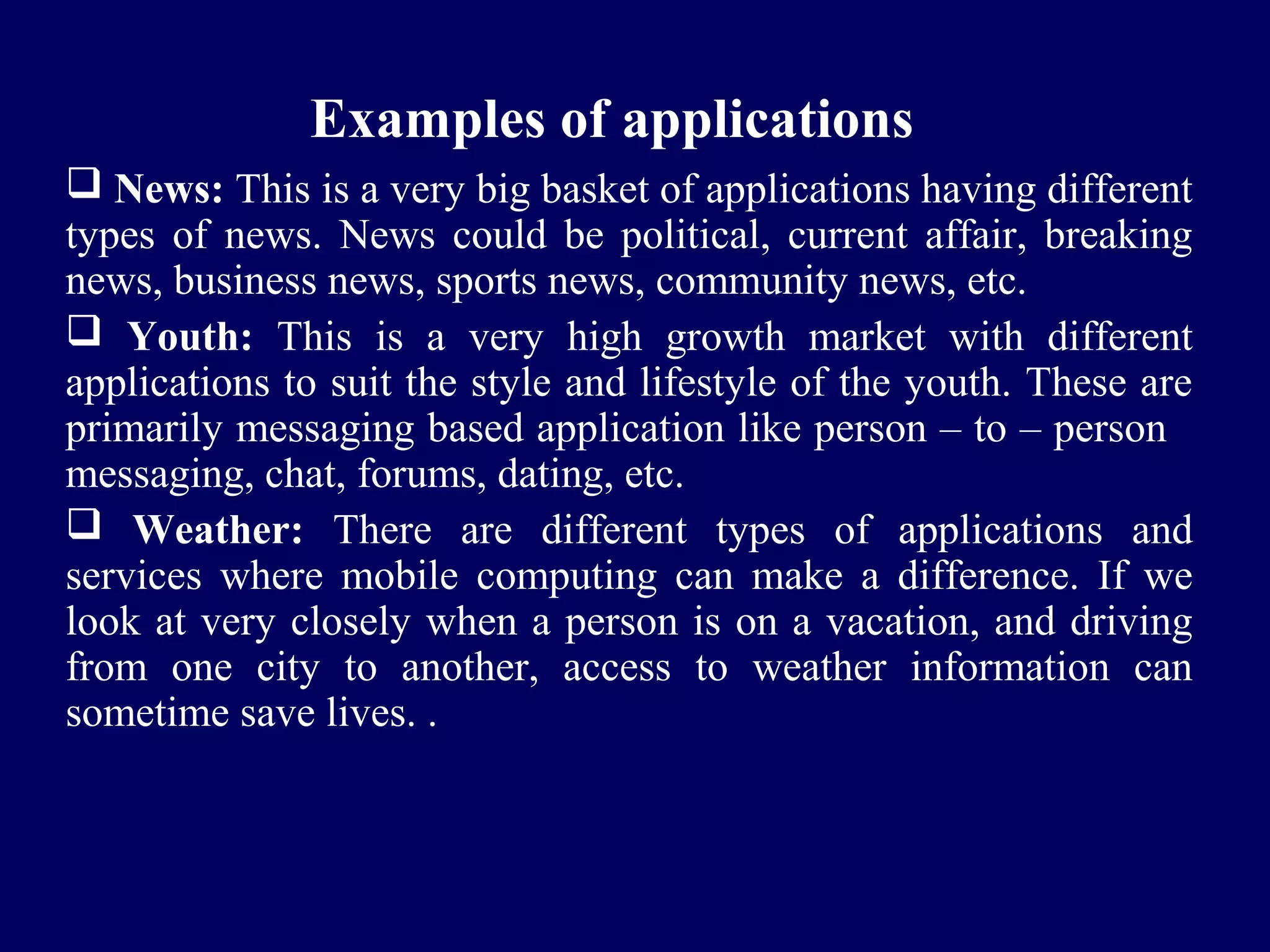 Examples of applications
 News: This is a very big basket of applications having different
types of news. News could be political, current affair, breaking
news, business news, sports news, community news, etc.
 Youth: This is a very high growth market with different
applications to suit the style and lifestyle of the youth. These are
primarily messaging based application like person – to – person
messaging, chat, forums, dating, etc.
 Weather: There are different types of applications and
services where mobile computing can make a difference. If we
look at very closely when a person is on a vacation, and driving
from one city to another, access to weather information can
sometime save lives. .
 