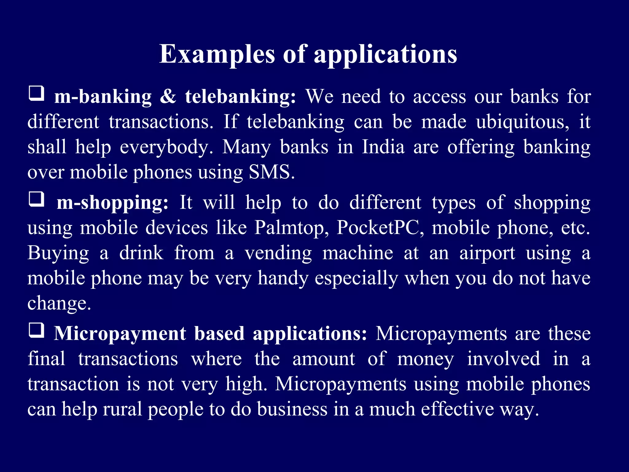 Examples of applications
 m-banking & telebanking: We need to access our banks for
different transactions. If telebanking can be made ubiquitous, it
shall help everybody. Many banks in India are offering banking
over mobile phones using SMS.
 m-shopping: It will help to do different types of shopping
using mobile devices like Palmtop, PocketPC, mobile phone, etc.
Buying a drink from a vending machine at an airport using a
mobile phone may be very handy especially when you do not have
change.
 Micropayment based applications: Micropayments are these
final transactions where the amount of money involved in a
transaction is not very high. Micropayments using mobile phones
can help rural people to do business in a much effective way.
 
