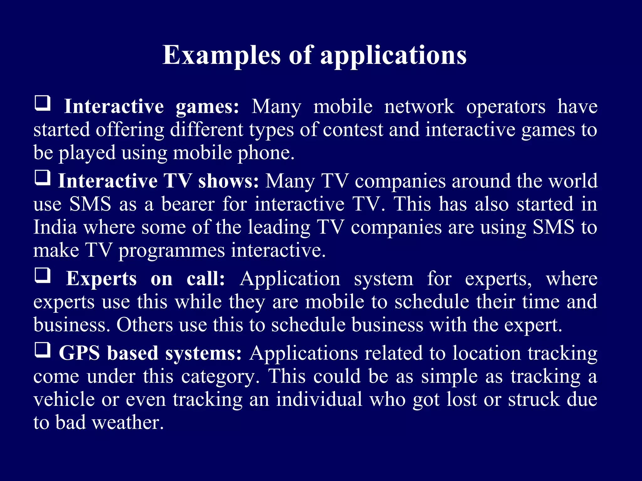 Examples of applications
 Interactive games: Many mobile network operators have
started offering different types of contest and interactive games to
be played using mobile phone.
 Interactive TV shows: Many TV companies around the world
use SMS as a bearer for interactive TV. This has also started in
India where some of the leading TV companies are using SMS to
make TV programmes interactive.
 Experts on call: Application system for experts, where
experts use this while they are mobile to schedule their time and
business. Others use this to schedule business with the expert.
 GPS based systems: Applications related to location tracking
come under this category. This could be as simple as tracking a
vehicle or even tracking an individual who got lost or struck due
to bad weather.
 