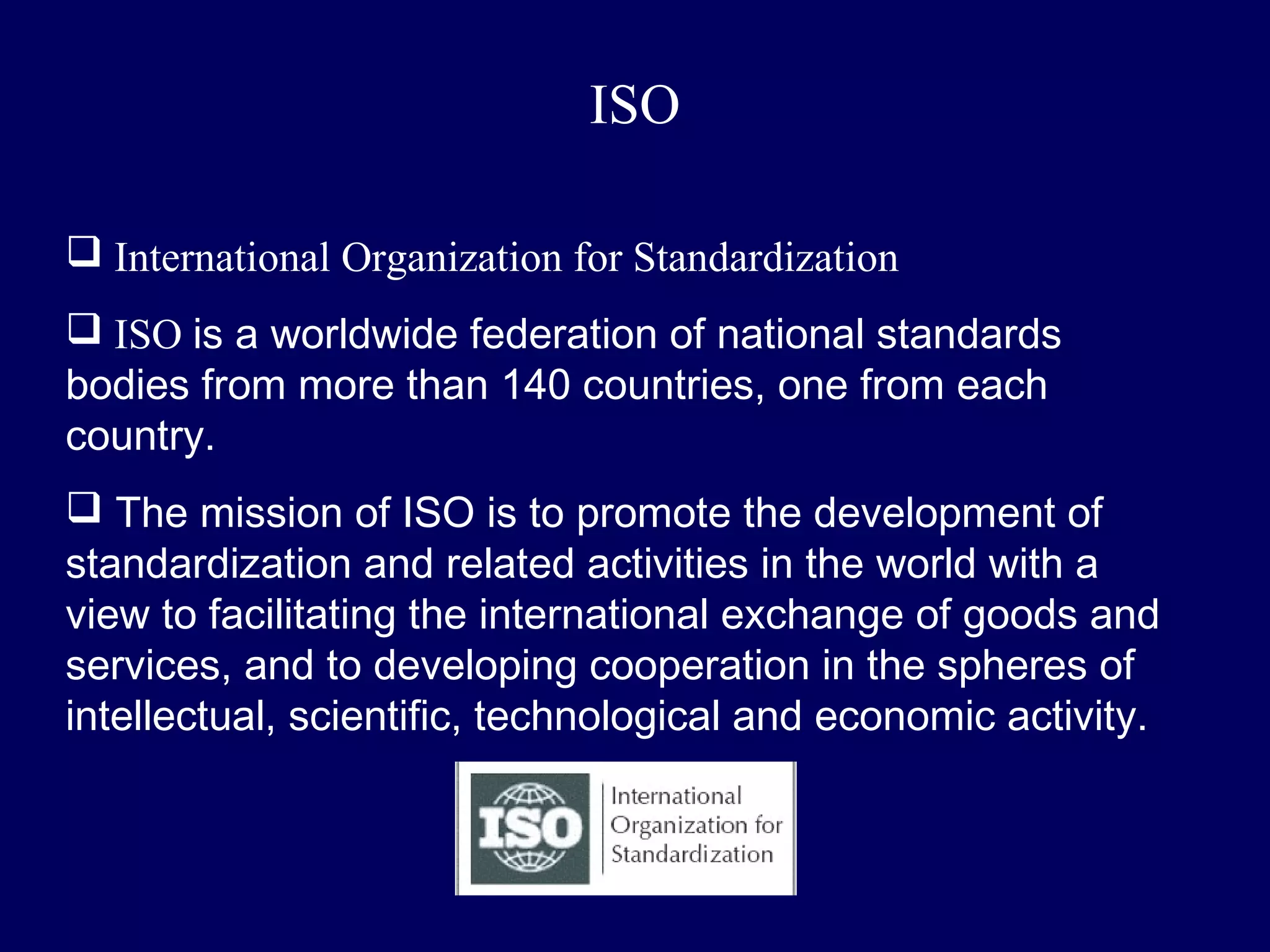 ISO

 International Organization for Standardization
 ISO is a worldwide federation of national standards
bodies from more than 140 countries, one from each
country.
 The mission of ISO is to promote the development of
standardization and related activities in the world with a
view to facilitating the international exchange of goods and
services, and to developing cooperation in the spheres of
intellectual, scientific, technological and economic activity.
 