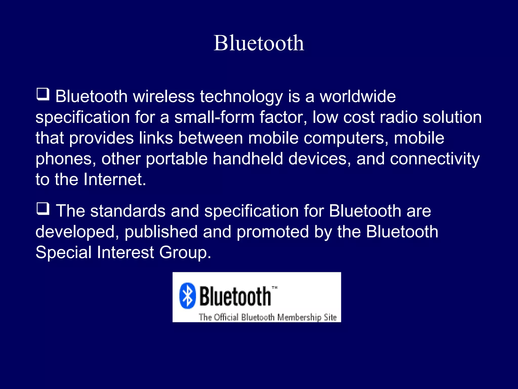 Bluetooth

 Bluetooth wireless technology is a worldwide
specification for a small-form factor, low cost radio solution
that provides links between mobile computers, mobile
phones, other portable handheld devices, and connectivity
to the Internet.
 The standards and specification for Bluetooth are
developed, published and promoted by the Bluetooth
Special Interest Group.
 