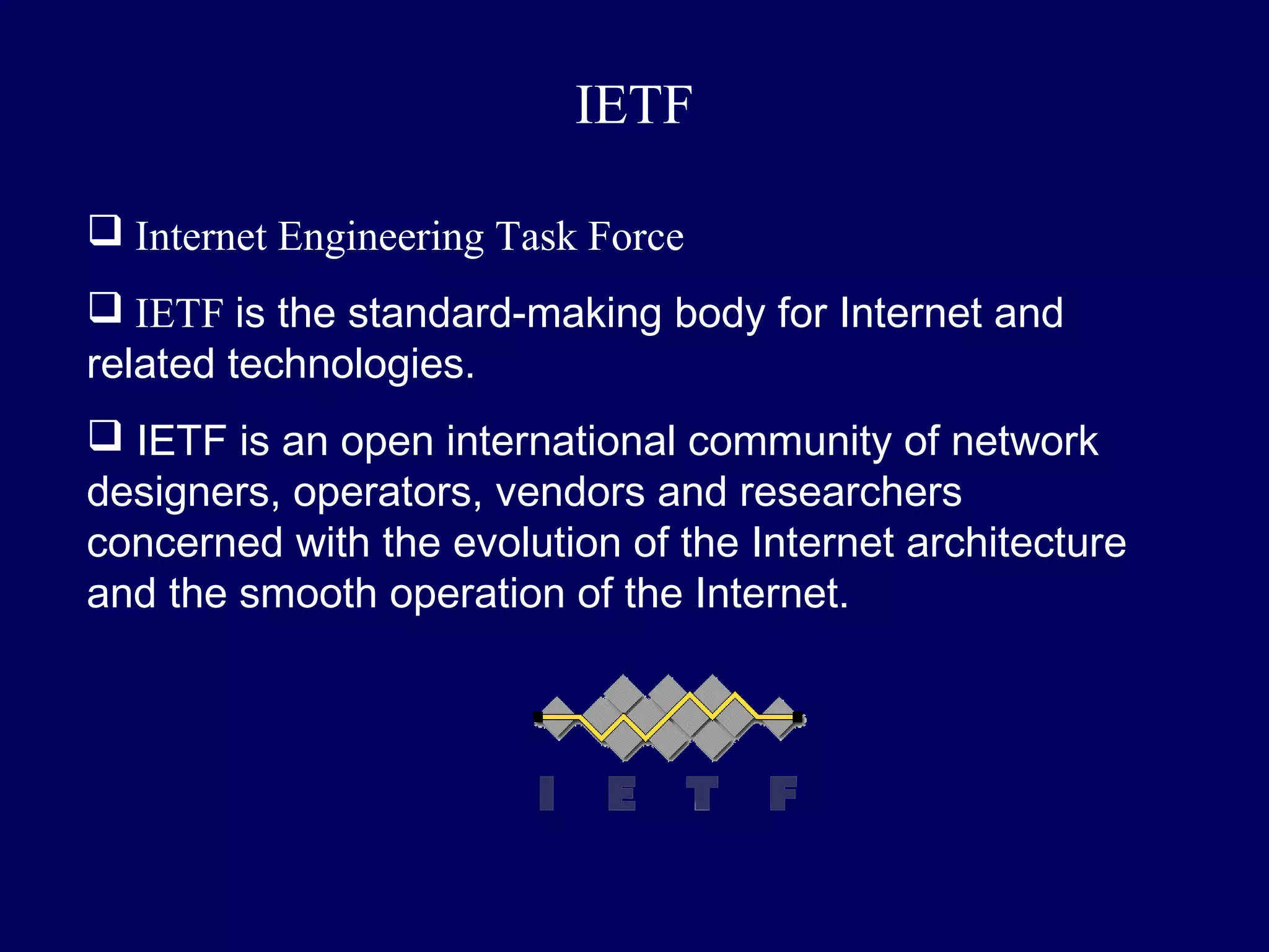 IETF

 Internet Engineering Task Force
 IETF is the standard-making body for Internet and
related technologies.
 IETF is an open international community of network
designers, operators, vendors and researchers
concerned with the evolution of the Internet architecture
and the smooth operation of the Internet.
 