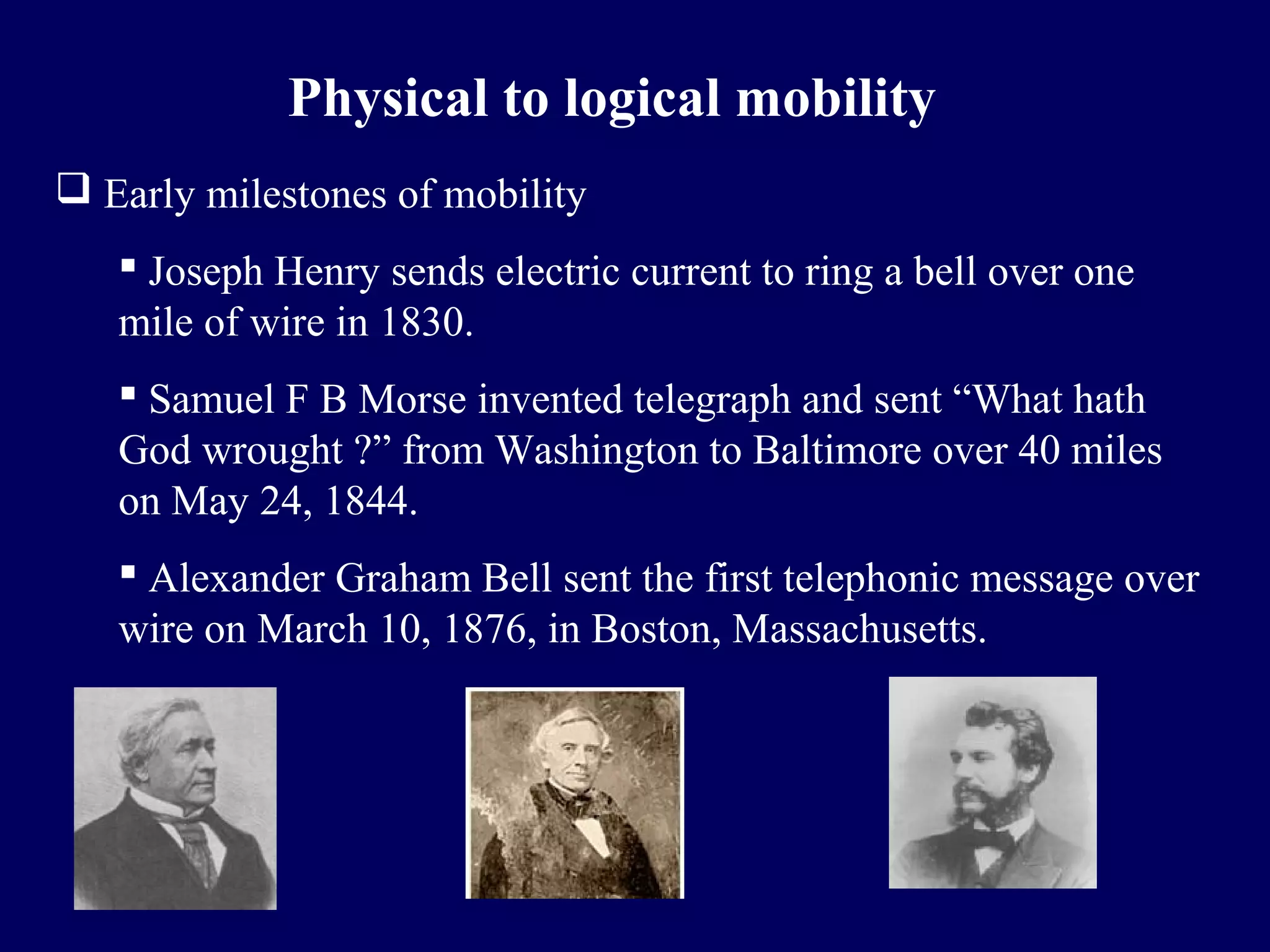 Physical to logical mobility
 Early milestones of mobility
    Joseph Henry sends electric current to ring a bell over one
   mile of wire in 1830.
    Samuel F B Morse invented telegraph and sent “What hath
   God wrought ?” from Washington to Baltimore over 40 miles
   on May 24, 1844.
    Alexander Graham Bell sent the first telephonic message over
   wire on March 10, 1876, in Boston, Massachusetts.
 