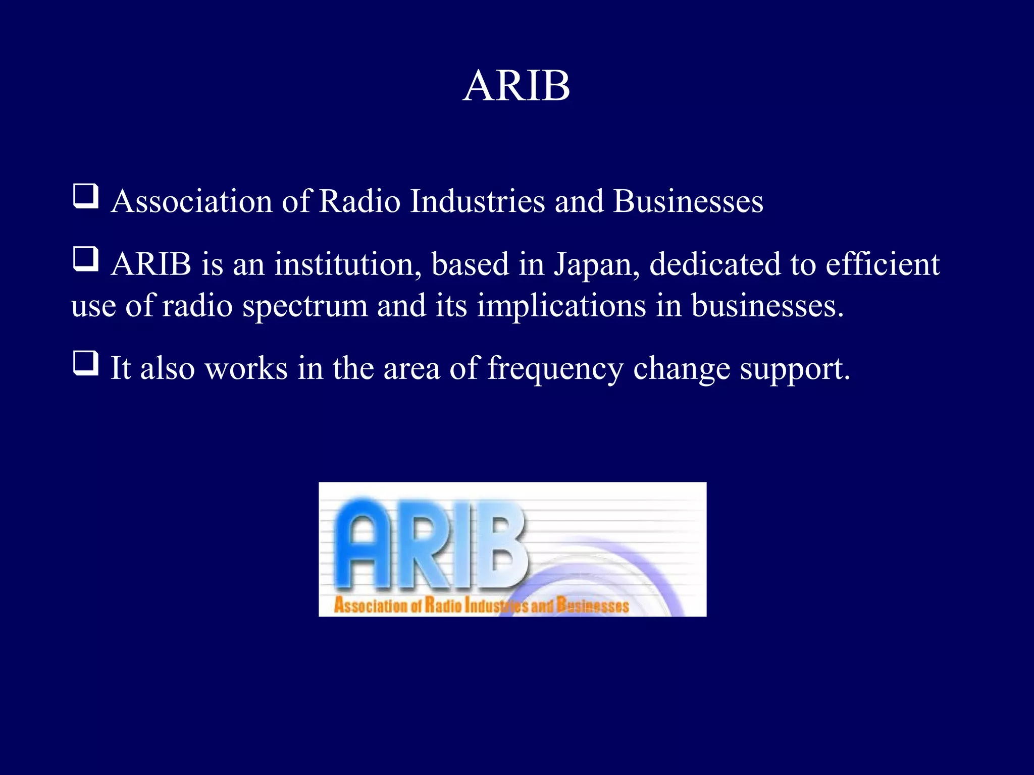 ARIB

 Association of Radio Industries and Businesses
 ARIB is an institution, based in Japan, dedicated to efficient
use of radio spectrum and its implications in businesses.
 It also works in the area of frequency change support.
 