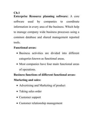 Ch.1
Enterprise Resource planning software: A core
software   used      by   companies   to    coordinate
information in every area of the business. Which help
to manage company wide business processes using a
common database and shared management reported
tools.
Functional areas:
  • Business activities are divided into different
    categories known as functional areas.
  • Most companies have four main functional areas
    of operations.
Business functions of different functional areas:
Marketing and sales:
  • Advertising and Marketing of product
  • Taking sales order
  • Customer support
  • Customer relationship management
 