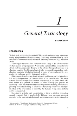 1
                      General Toxicology
                                                                      Ronald C. Shank




INTRODUCTION

Toxicology is a multidisciplinary ﬁeld. This overview of toxicology presumes a
strong background in anatomy, histology, physiology, and biochemistry. There
are several detailed reference books in toxicology available (e.g., Klaassen,
2001).
   Toxicology is the qualitative and quantitative study of the adverse effects
of chemicals on living organisms. A toxicant is a chemical that causes harmful
effects in living organisms. Toxicity is the adverse biological response to a
chemical reaction. The biological activity of a compound is dependent on its
chemical reactivity. It is helpful to think in terms of chemical reactivity pro-
ducing the biological activity that equals toxicity.
   Following the law of mass action (chemical equilibrium), the rate of a chem-
ical reaction depends on the concentrations of the two reactants (the active
toxicant and the biological receptor or target)—that is, the more active toxi-
cant present (the greater the dose), the more toxicity (the greater the
response). This is a statement of the dose-response relationship, and toxicolo-
gists rely on this relationship to assure that the toxicity observed in an exper-
iment or in the environment is caused by the chemical being considered and
not by some artifact.
   Exposure to a single high concentration is likely to elicit an immediate
(acute) response that is qualitatively different from repeated exposure
(chronic) to the same chemical at much lower concentrations—for example, a


Toxicogenomics: Principles and Applications. Edited by Hamadeh and Afshari
ISBN 0-471-43417-5 Copyright © 2004 John Wiley & Sons, Inc.

                                                                                   1
 
