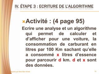 IV. ÉTAPE 3 : ECRITURE DE L’ALGORITHME


               Activité     : (4 page 95)
               Ecrire une analyse et un algorithme
                qui permet de calculer et
                d’afficher pour une voiture, la
                consommation de carburant en
                litres par 100 Km sachant qu’elle
                a consommé x litres d’essence
                pour parcourir d km. d et x sont
                des données.
Préparé par Med Ben Khelil                       16
 