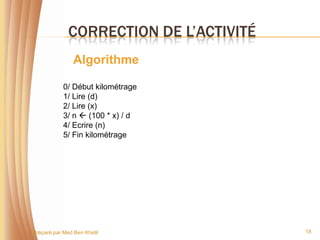 CORRECTION DE L’ACTIVITÉ
                Algorithme

            0/ Début kilométrage
            1/ Lire (d)
            2/ Lire (x)
            3/ n  (100 * x) / d
            4/ Ecrire (n)
            5/ Fin kilométrage




Préparé par Med Ben Khelil               18
 