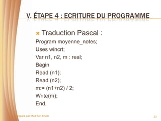 V. ÉTAPE 4 : ECRITURE DU PROGRAMME

                   Traduction Pascal :
               Program moyenne_notes;
               Uses wincrt;
               Var n1, n2, m : real;
               Begin
               Read (n1);
               Read (n2);
               m:= (n1+n2) / 2;
               Write(m);
               End.

Préparé par Med Ben Khelil                   23
 