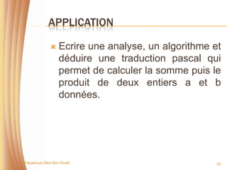 APPLICATION

                  Ecrire une analyse, un algorithme et
                   déduire une traduction pascal qui
                   permet de calculer la somme puis le
                   produit de deux entiers a et b
                   données.




Préparé par Med Ben Khelil                            25
 