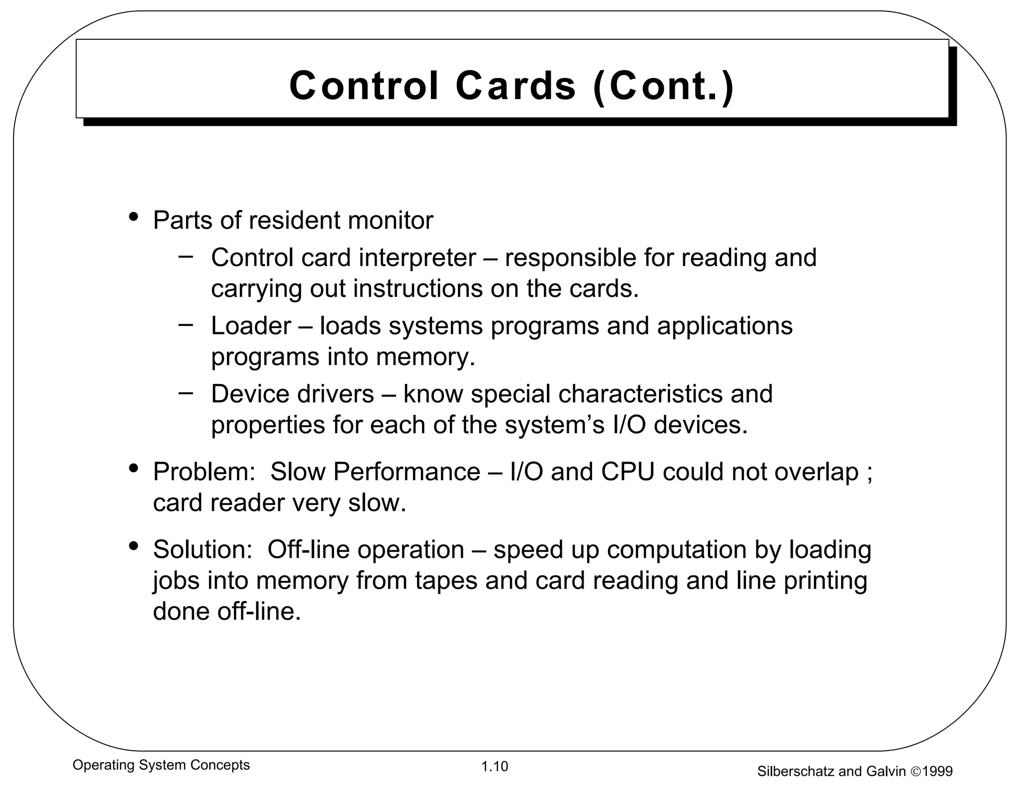 Control Cards (Cont.) Parts of resident monitor Control card interpreter – responsible for reading and carrying out instructions on the cards. Loader – loads systems programs and applications programs into memory. Device drivers – know special characteristics and properties for each of the system’s I/O devices. Problem:  Slow Performance – I/O and CPU could not overlap ; card reader very slow. Solution:  Off-line operation – speed up computation by loading jobs into memory from tapes and card reading and line printing done off-line. 
