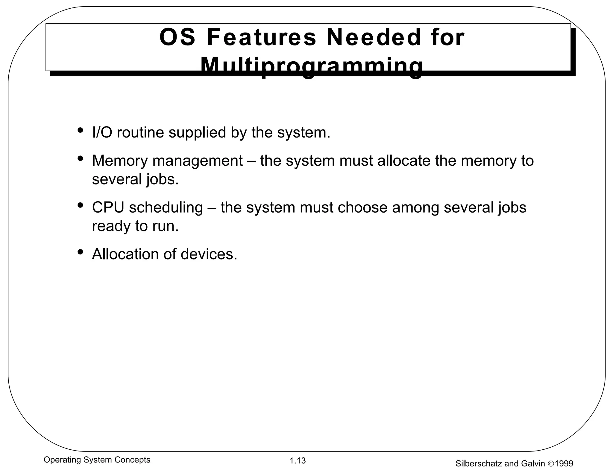 OS Features Needed for Multiprogramming I/O routine supplied by the system. Memory management – the system must allocate the memory to several jobs. CPU scheduling – the system must choose among several jobs ready to run. Allocation of devices. 